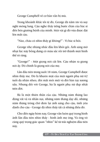 George Campbell về cơ bản vẫn bị mù.

    Trong khoảnh khắc tồi tệ đó, George đã nằm im và suy
nghĩ mông lung. Cậu nghe thấy tiếng bước chân của bác sĩ
đến bên giường bệnh của mình. Một vật gì đó vừa được đặt
lên mắt cậu.

   “Nào, cháu có nhìn thấy gì không?” - Vị bác sĩ hỏi.

    George nhẹ nhàng nhấc đầu lên khỏi gối. Ánh sáng mờ
nhạt lúc nãy bỗng dưng có màu sắc rồi trở thành một hình
thể rõ ràng.

    “George!” - Một giọng nói cất lên. Cậu nhận ra giọng
nói ấy. Đó chính là giọng nói của mẹ.

    Lần đầu tiên trong suốt 18 năm, George Campbell được
nhìn thấy mẹ. Đó là khuôn mặt của một người phụ nữ 62
tuổi da nhăn nheo, đôi mắt mỏi mệt và đôi bàn tay xương
xẩu. Nhưng đối với George, bà là người phụ nữ đẹp nhất
trên đời.

   Bà là một thiên thần của cậu. Những năm tháng lao
động vất vả và nhẫn nại, những năm tháng dạy dỗ, những
năm tháng trông chờ đem lại ánh sáng cho cậu, tình yêu
dành cho cậu - George đã nhìn thấy tất cả những điều đó.

    Cho đến ngày hôm nay, George vẫn luôn quý trọng hình
ảnh lần đầu tiên nhìn thấy - hình ảnh mẹ ông. Và ông vô
cùng quý trọng giác quan “nhìn” kể từ trải nghiệm đầu tiên
này.

                         137 - Tư Duy Tích Cực Tạo Thành Công
 