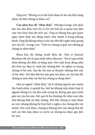 Ông nói: “Không ai có thể hiểu được bí ẩn của khả năng
nhìn, trừ khi chúng ta thiếu nó”.

    Cần phải học để “nhìn thấy”. Nhưng George vẫn phải
học hỏi đôi điều vốn rất có ích cho bất kỳ ai quan tâm đến
việc tìm hiểu thái độ tích cực. Ông sẽ không bao giờ quên
ngày nhìn thấy mẹ đứng trước mặt mình ở trong phòng
bệnh. Ông đã không nhận ra bà cho đến khi nghe thấy giọng
nói của bà. George nói: “Tâm trí chúng ta giải mã những gì
chúng ta nhìn thấy”.

    Khoa học đã chứng minh điều đó. Tiến sĩ Samuel
Renshaw đã mô tả quá trình nhìn như sau: “Đa số quá trình
nhìn không chỉ diễn ra bằng mắt. Đôi mắt hoạt động như
đôi bàn tay ‘đưa ra’ nắm lấy ‘những thứ’ vô nghĩa và mang
chúng về bộ não. Sau đó, bộ não sẽ chuyển ‘những thứ’ này
về bộ nhớ. Chỉ đến khi bộ não giải mã được các dữ liệu thì
chúng ta mới thấy vật thể mà chúng ta đang nhìn”.

    Một số người “nhìn thấy” rất ít những nguồn sức mạnh
lẫn hạnh phúc ở quanh họ, bởi họ không tiếp nhận hợp lý
nguồn thông tin mà đôi mắt mang lại thông qua quá trình
giải mã của bộ não. Kết quả là họ thường chỉ nhìn mọi thứ
chứ không thật sự thấy chúng. Đôi khi chúng ta tiếp nhận
sự việc nhưng không hề hay biết ý nghĩa của chúng đối với
mình. Nói cách khác, chúng ta không biết vận dụng thái độ
tích cực khi tiếp nhận và xử lý các thông tin được gửi đến
bộ não.



Success Through A Positive Mental Attitude - 138
 