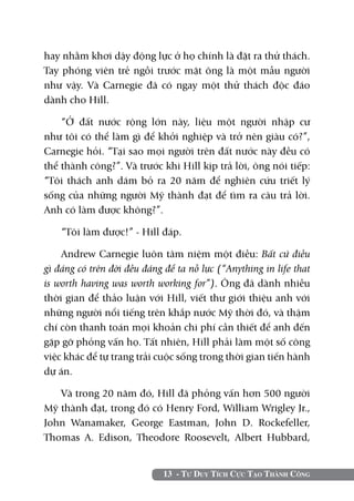 hay nhằm khơi dậy động lực ở họ chính là đặt ra thử thách.
Tay phóng viên trẻ ngồi trước mặt ông là một mẫu người
như vậy. Và Carnegie đã có ngay một thử thách độc đáo
dành cho Hill.

    “Ở đất nước rộng lớn này, liệu một người nhập cư
như tôi có thể làm gì để khởi nghiệp và trở nên giàu có?”,
Carnegie hỏi. “Tại sao mọi người trên đất nước này đều có
thể thành công?”. Và trước khi Hill kịp trả lời, ông nói tiếp:
“Tôi thách anh dám bỏ ra 20 năm để nghiên cứu triết lý
sống của những người Mỹ thành đạt để tìm ra câu trả lời.
Anh có làm được không?”.

    “Tôi làm được!” - Hill đáp.

    Andrew Carnegie luôn tâm niệm một điều: Bất cứ điều
gì đáng có trên đời đều đáng để ta nỗ lực (“Anything in life that
is worth having was worth working for”). Ông đã dành nhiều
thời gian để thảo luận với Hill, viết thư giới thiệu anh với
những người nổi tiếng trên khắp nước Mỹ thời đó, và thậm
chí còn thanh toán mọi khoản chi phí cần thiết để anh đến
gặp gỡ phỏng vấn họ. Tất nhiên, Hill phải làm một số công
việc khác để tự trang trải cuộc sống trong thời gian tiến hành
dự án.

   Và trong 20 năm đó, Hill đã phỏng vấn hơn 500 người
Mỹ thành đạt, trong đó có Henry Ford, William Wrigley Jr.,
John Wanamaker, George Eastman, John D. Rockefeller,
Thomas A. Edison, Theodore Roosevelt, Albert Hubbard,


                             13 - Tư Duy Tích Cực Tạo Thành Công
 