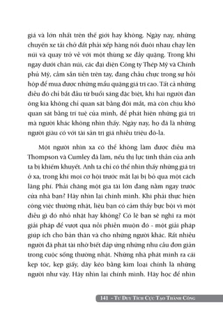 giá và lớn nhất trên thế giới hay không. Ngày nay, những
chuyến xe tải chở đất phải xếp hàng nối đuôi nhau chạy lên
núi và quay trở về với một thùng xe đầy quặng. Trong khi
ngay dưới chân núi, các đại diện Công ty Thép Mỹ và Chính
phủ Mỹ, cầm sẵn tiền trên tay, đang chầu chực trong sự hồi
hộp để mua được những mẩu quặng giá trị cao. Tất cả những
điều đó chỉ bắt đầu từ buổi sáng đặc biệt, khi hai người đàn
ông kia không chỉ quan sát bằng đôi mắt, mà còn chịu khó
quan sát bằng trí tuệ của mình, để phát hiện những giá trị
mà người khác không nhìn thấy. Ngày nay, họ đã là những
người giàu có với tài sản trị giá nhiều triệu đô-la.

    Một người nhìn xa có thể không làm được điều mà
Thompson và Cumley đã làm, nếu thị lực tinh thần của anh
ta bị khiếm khuyết. Anh ta chỉ có thể nhìn thấy những giá trị
ở xa, trong khi mọi cơ hội trước mắt lại bị bỏ qua một cách
lãng phí. Phải chăng một gia tài lớn đang nằm ngay trước
cửa nhà bạn? Hãy nhìn lại chính mình. Khi phải thực hiện
công việc thường nhật, liệu bạn có cảm thấy bực bội vì một
điều gì đó nhỏ nhặt hay không? Có lẽ bạn sẽ nghĩ ra một
giải pháp để vượt qua nỗi phiền muộn đó - một giải pháp
giúp ích cho bản thân và cho những người khác. Rất nhiều
người đã phát tài nhờ biết đáp ứng những nhu cầu đơn giản
trong cuộc sống thường nhật. Những nhà phát minh ra cái
kẹp tóc, kẹp giấy, dây kéo bằng kim loại chính là những
người như vậy. Hãy nhìn lại chính mình. Hãy học để nhìn


                          141 - Tư Duy Tích Cực Tạo Thành Công
 
