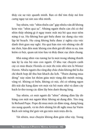 thấy các sự việc quanh mình. Bạn có thể tìm thấy mỏ kim
cương ngay tại sân sau nhà mình.

    Tuy nhiên, việc “nhìn thiển cận” gặp nhiều vấn đề không
kém việc “nhìn quá xa”. Những người thiển cận chỉ có thể
nhìn thấy những gì ở ngay trước mắt mà bỏ qua mọi tiềm
năng ở xa. Họ không bao giờ hiểu được tác dụng của việc
lập kế hoạch. Họ cũng không hiểu được ý nghĩa của việc
dành thời gian suy nghĩ. Họ quá bận rộn với những vấn đề
tức thời, bận đến mức không còn thời giờ để nhìn ra xa, tìm
kiếm cơ hội, quan sát trào lưu và thấy được cục diện chung.

    Khả năng nhìn vào tương lai là một trong những thành
tựu kỳ lạ của bộ não con người. Ở khu vực chuyên canh
cây có múi thuộc Florida có một thị trấn nhỏ tên là Winter
Haven. Nhiều người cho rằng đây chắc chắn không thể là địa
chỉ thích hợp để thu hút khách du lịch. “Thiên đường mùa
đông” này nằm lọt thỏm giữa một vùng đất mênh mông,
vắng vẻ. Không có biển, không có núi, chỉ có những ngọn
đồi trải dài hàng dặm với một vài hồ nước nhỏ và đám cây
bách lơ thơ trong các đầm lầy bên dưới thung lũng.

    Tuy nhiên, có một người đã “nhìn” những đầm lầy đó
bằng con mắt mà người khác không sử dụng đến. Tên ông
là Richard Pope. Pope đã mua một cái đầm rộng, dựng hàng
rào xung quanh, và từ chối những lời đề nghị mua lại Vườn
Bách nổi tiếng thế giới với giá trên một triệu đô-la.

   Tất nhiên, mọi chuyện không đơn giản như vậy. Trong


Success Through A Positive Mental Attitude - 142
 