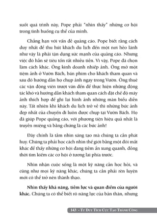 suốt quá trình này, Pope phải “nhìn thấy” những cơ hội
trong tình huống cụ thể của mình.

    Chẳng hạn với vấn đề quảng cáo. Pope biết rằng cách
duy nhất để thu hút khách du lịch đến một nơi hẻo lánh
như vậy là phải tận dụng sức mạnh của quảng cáo. Nhưng
việc đó hẳn sẽ tiêu tốn rất nhiều tiền. Vì vậy, Pope đã chọn
làm cách khác. Ông kinh doanh nhiếp ảnh. Ông mở một
tiệm ảnh ở Vườn Bách, bán phim cho khách tham quan và
sau đó hướng dẫn họ chụp ảnh ngay trong Vườn. Ông thuê
các vận động viên trượt ván đến để thực hiện những động
tác khó và hướng dẫn khách tham quan cách đặt chế độ máy
ảnh thích hợp để ghi lại hình ảnh những màn biểu diễn
này. Tất nhiên khi khách du lịch trở về thì những bức ảnh
đẹp nhất của chuyến đi luôn được chụp tại Vườn Bách. Họ
đã giúp Pope quảng cáo, với phương tiện hiệu quả nhất là
truyền miệng và bằng chứng là các bức ảnh!

    Đây chính là tầm nhìn sáng tạo mà chúng ta cần phát
huy. Chúng ta phải học cách nhìn thế giới bằng một đôi mắt
khác để thấy những cơ hội đang tiềm ẩn xung quanh, đồng
thời tìm kiếm các cơ hội ở tương lai phía trước.

   Nhìn nhận cuộc sống là một kỹ năng cần học hỏi, và
cũng như mọi kỹ năng khác, chúng ta cần phải rèn luyện
mới có thể trở nên thành thạo.

   Nhìn thấy khả năng, tiềm lực và quan điểm của người
khác. Chúng ta có thể biết rõ năng lực của bản thân, nhưng


                         143 - Tư Duy Tích Cực Tạo Thành Công
 