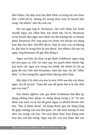 đến Tokyo. Họ đáp máy bay đến Nhật và trong túi còn chưa
đến 1.000 đô-la, nhưng họ mang theo một kế hoạch lớn
cùng “rất nhiều” thái độ tích cực.

    Họ xin gặp ông K. Kitamura, chủ tịch Hiệp hội Kinh
doanh Ngọc trai Nhật Bản. Joe trình bày với K. Kitamura
về kế hoạch đưa ngọc trai Nhật vào thị trường Mỹ và thuyết
phục Kitamura cho ông mua trả chậm với khoản tín dụng
ban đầu lên đến 100.000 đô-la. Đây là một con số khổng
lồ, đặc biệt là trong thời kỳ suy thoái. Tuy nhiên, chỉ sau vài
ngày, ông Kitamura đã gật đầu đồng ý.

     Ngọc trai bán rất chạy và gia đình Goldstone ngày càng
trở nên giàu có. Chỉ vài năm sau, họ quyết định thành lập
trại nuôi cấy ngọc trai riêng của mình, tất nhiên là với sự
giúp đỡ của Chủ tịch Kitamura. Một lần nữa, họ đã “nhìn
thấy” cơ hội trong khi người khác không nhìn thấy.

   Khi thấy tỉ lệ chết của trai là trên 50% sau khi cấy nhân
ngọc, họ đã tự hỏi: “Làm thế nào để giảm bớt tỉ lệ tổn thất
quá cao này?”.

     Sau nhiều nghiên cứu, gia đình Goldstone bắt đầu áp
dụng những biện pháp vô trùng dùng trong y tế. Vỏ trai
được nạo sạch và cọ rửa để giảm nguy cơ nhiễm khuẩn cho
trai. “Bác sĩ phẫu thuật” sử dụng thuốc gây mê dạng lỏng
để giúp những con trai thư giãn, rồi đặt một miếng vỏ trai
nhỏ vào trong con trai. Vết rạch được thực hiện bằng một
loại dao mổ tiệt trùng. Ngay sau đó, con trai được đặt vào


Success Through A Positive Mental Attitude - 150
 