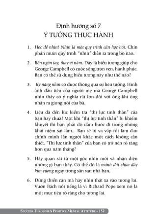 Định hướng số 7
             Ý TƯỞNG THỰC HÀNH
   1. 	 Học để nhìn! Nhìn là một quy trình cần học hỏi. Chín
        phần mười quy trình “nhìn” diễn ra trong bộ não.

   2. 	 Bốn ngón tay, thay vì năm. Đây là biểu tượng giúp cho
        George Campbell có cuộc sống trọn vẹn, hạnh phúc.
        Bạn có thể sử dụng biểu tượng này như thế nào?

   3.	 Kỹ năng nhìn có được thông qua sự liên tưởng. Hình
      ảnh đầu tiên của người mẹ mà George Campbell
      nhìn thấy có ý nghĩa rất lớn đối với ông khi ông
      nhận ra giọng nói của bà.

   4.	 Liệu đã đến lúc kiểm tra “thị lực tinh thần” của
       bạn hay chưa? Một khi “thị lực tinh thần” bị khiếm
       khuyết thì bạn phải dò dẫm bước đi trong những
       khái niệm sai lầm... Bạn sẽ bị va vấp rồi làm đau
       chính mình lẫn người khác một cách không cần
       thiết. “Thị lực tinh thần” của bạn có trở nên rõ ràng
       hơn qua năm tháng?

   5. 	 Hãy quan sát từ một góc nhìn mới và nhận diện
        những gì bạn thấy. Có thể đó là mảnh đất chứa đầy
        kim cương ngay trong sân sau nhà bạn.

   6. 	 Đừng thiển cận mà hãy nhìn thật xa vào tương lai.
        Vườn Bách nổi tiếng là vì Richard Pope xem nó là
        một mục tiêu rõ ràng cho tương lai.


Success Through A Positive Mental Attitude - 152
 