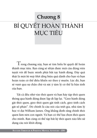 Chương 8
 BÍ QUYẾT HOÀN THÀNH
       MỤC TIÊU




   Trong chương này, bạn sẽ tìm hiểu bí quyết để hoàn
thành mục tiêu. Bạn cũng sẽ nhận được một câu động viên
tuyệt vời để buộc mình phải bắt tay hành động. Đây quả
thật là một bộ máy khởi động hiệu quả dành cho bạn và bạn
hoàn toàn có thể điều khiển nó theo ý muốn. Lúc đó, bạn
sẽ vượt qua sự chần chừ và sức ỳ tâm lý có thể là bản tính
của bạn.

    Tất cả đều nhờ vào thói quen và bạn hãy tập thói quen
thông qua hành động được lặp đi lặp lại. “Gieo hành động
gặt thói quen, gieo thói quen gặt tính cách, gieo tính cách
gặt số phận”. Đó chính là câu nói của triết gia, nhà tâm lý
học vĩ đại William James. Ông khẳng định rằng chính thói
quen làm nên con người. Và bạn có thể lựa chọn thói quen
cho mình. Bạn cũng có thể tập bất kỳ thói quen nào khi sử
dụng câu nói khởi động.

Success Through A Positive Mental Attitude - 154
 