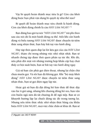 Vậy bí quyết hoàn thành mục tiêu là gì? Còn câu khởi
động buộc bạn phải vận dụng bí quyết ấy như thế nào?

   Bí quyết để hoàn thành mục tiêu chính là hành động.
Còn câu khởi động chính là câu HÃY LÀM NGAY! (*)

    Bạn đừng bao giờ tự nói “HÃY LÀM NGAY!” trừ phi theo
sau câu nói đó là một hành động cụ thể. Mỗi khi cần hành
động và biểu tượng HÃY LÀM NGAY! được chuyển từ tiềm
thức sang nhận thức, bạn hãy bắt tay vào hành động.

    Hãy tập thói quen đáp lại lời kêu gọi của câu HÃY LÀM
NGAY!, thậm chí trong những việc nhỏ nhặt nhất. Bạn sẽ
nhanh chóng tập được thói quen phản xạ tức thì. Khi đó,
nếu phải đối mặt với những trường hợp khẩn cấp hay chợt
thấy cơ hội xuất hiện, bạn sẽ bắt tay vào hành động ngay.

   Giả sử bạn cần phải gọi điện thoại, nhưng lại chần chừ
chưa muốn gọi. Và rồi bạn đã không gọi. Khi “bộ máy khởi
động” HÃY LÀM NGAY! được chuyển từ tiềm thức sang
nhận thức, bạn sẽ gọi điện ngay lập tức.

    Hoặc giả sử bạn đã đặt đồng hồ báo thức để thức dậy
vào lúc 6 giờ sáng, nhưng khi chuông đồng hồ reo, bạn vẫn
còn buồn ngủ nên đã tắt chuông đi để ngủ tiếp. Bạn sẽ có
khuynh hướng lặp lại chuỗi động tác đó trong tương lai.
Nhưng nếu tiềm thức nhắc nhở nhận thức bằng câu khẩu
hiệu HÃY LÀM NGAY!, mọi việc chắc chắn sẽ khác đi. Bạn sẽ


(*) Nguyên văn: DO IT NOW!


                             155 - Tư Duy Tích Cực Tạo Thành Công
 