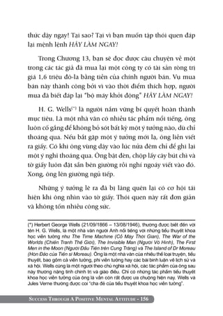 thức dậy ngay! Tại sao? Tại vì bạn muốn tập thói quen đáp
lại mệnh lệnh HÃY LÀM NGAY!

    Trong Chương 13, bạn sẽ đọc được câu chuyện về một
trong các tác giả đã mua lại một công ty có tài sản ròng trị
giá 1,6 triệu đô-la bằng tiền của chính người bán. Vụ mua
bán này thành công bởi vì vào thời điểm thích hợp, người
mua đã biết đáp lại “bộ máy khởi động” HÃY LÀM NGAY!

    H. G. Wells(*) là người nắm vững bí quyết hoàn thành
mục tiêu. Là một nhà văn có nhiều tác phẩm nổi tiếng, ông
luôn cố gắng để không bỏ sót bất kỳ một ý tưởng nào, dù chỉ
thoáng qua. Nếu bắt gặp một ý tưởng mới lạ, ông liền viết
ra giấy. Có khi ông vùng dậy vào lúc nửa đêm chỉ để ghi lại
một ý nghĩ thoáng qua. Ông bật đèn, chộp lấy cây bút chì và
tờ giấy luôn đặt sẵn bên giường rồi nghí ngoáy viết vào đó.
Xong, ông lên giường ngủ tiếp.

    Những ý tưởng lẽ ra đã bị lãng quên lại có cơ hội tái
hiện khi ông nhìn vào tờ giấy. Thói quen này rất đơn giản
và không tốn nhiều công sức.

(*) Herbert George Wells (21/09/1866 – 13/08/1946), thường được biết đến với
tên H. G. Wells, là một nhà văn người Anh nổi tiếng với những tiểu thuyết khoa
học viễn tưởng như The Time Machine (Cỗ Máy Thời Gian), The War of the
Worlds (Chiến Tranh Thế Giới), The Invisible Man (Người Vô Hình), The First
Men in the Moon (Người Đầu Tiên trên Cung Trăng) và The Island of Dr Moreau
(Hòn Đảo của Tiến sĩ Moreau). Ông là một nhà văn của nhiều thể loại truyện, tiểu
thuyết, bao gồm cả viễn tưởng, phi viễn tưởng hay các bài bình luận về lịch sử và
xã hội. Wells cũng là một người theo chủ nghĩa xã hội, các tác phẩm của ông sau
này thường nặng tính chính trị và giáo điều. Chỉ có những tác phẩm tiểu thuyết
khoa học viễn tưởng của ông là vẫn còn rất được ưa chuộng hiện nay. Wells và
Jules Verne thường được coi “cha đẻ của tiểu thuyết khoa học viễn tưởng”.


Success Through A Positive Mental Attitude - 156
 
