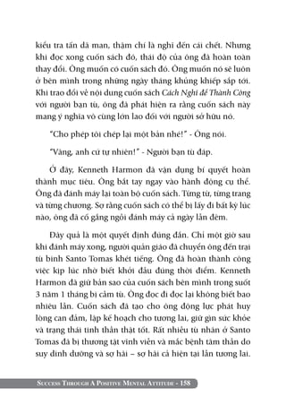 kiểu tra tấn dã man, thậm chí là nghĩ đến cái chết. Nhưng
khi đọc xong cuốn sách đó, thái độ của ông đã hoàn toàn
thay đổi. Ông muốn có cuốn sách đó. Ông muốn nó sẽ luôn
ở bên mình trong những ngày tháng khủng khiếp sắp tới.
Khi trao đổi về nội dung cuốn sách Cách Nghĩ để Thành Công
với người bạn tù, ông đã phát hiện ra rằng cuốn sách này
mang ý nghĩa vô cùng lớn lao đối với người sở hữu nó.

   “Cho phép tôi chép lại một bản nhé!” - Ông nói.

   “Vâng, anh cứ tự nhiên!” - Người bạn tù đáp.

    Ở đây, Kenneth Harmon đã vận dụng bí quyết hoàn
thành mục tiêu. Ông bắt tay ngay vào hành động cụ thể.
Ông đã đánh máy lại toàn bộ cuốn sách. Từng từ, từng trang
và từng chương. Sợ rằng cuốn sách có thể bị lấy đi bất kỳ lúc
nào, ông đã cố gắng ngồi đánh máy cả ngày lẫn đêm.

    Đây quả là một quyết định đúng đắn. Chỉ một giờ sau
khi đánh máy xong, người quản giáo đã chuyển ông đến trại
tù binh Santo Tomas khét tiếng. Ông đã hoàn thành công
việc kịp lúc nhờ biết khởi đầu đúng thời điểm. Kenneth
Harmon đã giữ bản sao của cuốn sách bên mình trong suốt
3 năm 1 tháng bị cầm tù. Ông đọc đi đọc lại không biết bao
nhiêu lần. Cuốn sách đã tạo cho ông động lực phát huy
lòng can đảm, lập kế hoạch cho tương lai, giữ gìn sức khỏe
và trạng thái tinh thần thật tốt. Rất nhiều tù nhân ở Santo
Tomas đã bị thương tật vĩnh viễn và mắc bệnh tâm thần do
suy dinh dưỡng và sợ hãi – sợ hãi cả hiện tại lẫn tương lai.


Success Through A Positive Mental Attitude - 158
 