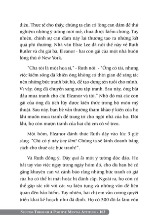 điệu. Thực tế cho thấy, chúng ta cần có lòng can đảm để thử
nghiệm những ý tưởng mới mẻ, chưa được kiểm chứng. Tuy
nhiên, chính sự can đảm này lại thường tạo ra những kết
quả phi thường. Nhà văn Elsie Lee đã nói thế này về Ruth
Butler và chị gái bà, Eleanor - hai con gái của một nhà buôn
lông thú ở New York.

    “Cha tôi là một họa sĩ,” - Ruth nói. - “Ông có tài, nhưng
việc kiếm sống đã khiến ông không có thời gian để sáng tác
nên những bức tranh bất hủ, để tạo dựng tên tuổi cho mình.
Vì vậy, ông đã chuyển sang sưu tập tranh. Sau này, ông bắt
đầu mua tranh cho chị Eleanor và tôi.” Nhờ đó mà các con
gái của ông đã tích lũy được kiến thức trong bộ môn mỹ
thuật. Sau này, bạn bè vẫn thường tham khảo ý kiến của họ
khi muốn mua tranh để trang trí cho ngôi nhà của họ. Đôi
khi, họ còn mượn tranh của hai chị em cô về treo.

    Một hôm, Eleanor đánh thức Ruth dậy vào lúc 3 giờ
sáng. “Chị có ý này hay lắm! Chúng ta sẽ kinh doanh bằng
cách cho thuê các bức tranh!”.

    Và Ruth đồng ý. Đây quả là một ý tưởng độc đáo. Họ
bắt tay vào việc ngay trong ngày hôm đó, cho dù bạn bè cố
gắng khuyên can và cảnh báo rằng những bức tranh có giá
của họ có thể bị mất hoặc bị đánh cắp. Ngoài ra, họ còn có
thể gặp rắc rối với các vụ kiện tụng và những vấn đề liên
quan đến bảo hiểm. Tuy nhiên, hai chị em vẫn cương quyết
triển khai kế hoạch như đã định. Họ có 300 đô-la làm vốn

Success Through A Positive Mental Attitude - 162
 