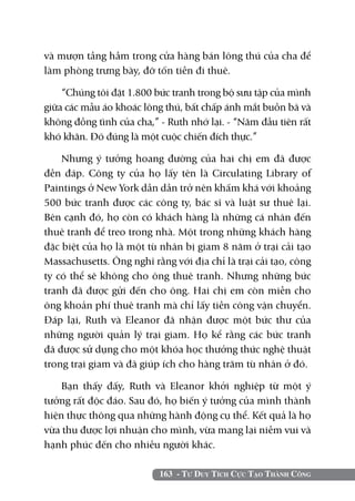và mượn tầng hầm trong cửa hàng bán lông thú của cha để
làm phòng trưng bày, đỡ tốn tiền đi thuê.

    “Chúng tôi đặt 1.800 bức tranh trong bộ sưu tập của mình
giữa các mẫu áo khoác lông thú, bất chấp ánh mắt buồn bã và
không đồng tình của cha,” - Ruth nhớ lại. - “Năm đầu tiên rất
khó khăn. Đó đúng là một cuộc chiến đích thực.”

    Nhưng ý tưởng hoang đường của hai chị em đã được
đền đáp. Công ty của họ lấy tên là Circulating Library of
Paintings ở New York dần dần trở nên khấm khá với khoảng
500 bức tranh được các công ty, bác sĩ và luật sư thuê lại.
Bên cạnh đó, họ còn có khách hàng là những cá nhân đến
thuê tranh để treo trong nhà. Một trong những khách hàng
đặc biệt của họ là một tù nhân bị giam 8 năm ở trại cải tạo
Massachusetts. Ông nghĩ rằng với địa chỉ là trại cải tạo, công
ty có thể sẽ không cho ông thuê tranh. Nhưng những bức
tranh đã được gửi đến cho ông. Hai chị em còn miễn cho
ông khoản phí thuê tranh mà chỉ lấy tiền công vận chuyển.
Đáp lại, Ruth và Eleanor đã nhận được một bức thư của
những người quản lý trại giam. Họ kể rằng các bức tranh
đã được sử dụng cho một khóa học thưởng thức nghệ thuật
trong trại giam và đã giúp ích cho hàng trăm tù nhân ở đó.

    Bạn thấy đấy, Ruth và Eleanor khởi nghiệp từ một ý
tưởng rất độc đáo. Sau đó, họ biến ý tưởng của mình thành
hiện thực thông qua những hành động cụ thể. Kết quả là họ
vừa thu được lợi nhuận cho mình, vừa mang lại niềm vui và
hạnh phúc đến cho nhiều người khác.

                          163 - Tư Duy Tích Cực Tạo Thành Công
 