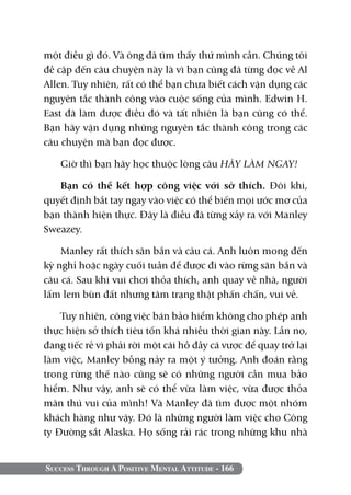 một điều gì đó. Và ông đã tìm thấy thứ mình cần. Chúng tôi
đề cập đến câu chuyện này là vì bạn cũng đã từng đọc về Al
Allen. Tuy nhiên, rất có thể bạn chưa biết cách vận dụng các
nguyên tắc thành công vào cuộc sống của mình. Edwin H.
East đã làm được điều đó và tất nhiên là bạn cũng có thể.
Bạn hãy vận dụng những nguyên tắc thành công trong các
câu chuyện mà bạn đọc được.

    Giờ thì bạn hãy học thuộc lòng câu HÃY LÀM NGAY!

   Bạn có thể kết hợp công việc với sở thích. Đôi khi,
quyết định bắt tay ngay vào việc có thể biến mọi ước mơ của
bạn thành hiện thực. Đây là điều đã từng xảy ra với Manley
Sweazey.

    Manley rất thích săn bắn và câu cá. Anh luôn mong đến
kỳ nghỉ hoặc ngày cuối tuần để được đi vào rừng săn bắn và
câu cá. Sau khi vui chơi thỏa thích, anh quay về nhà, người
lấm lem bùn đất nhưng tâm trạng thật phấn chấn, vui vẻ.

    Tuy nhiên, công việc bán bảo hiểm không cho phép anh
thực hiện sở thích tiêu tốn khá nhiều thời gian này. Lần nọ,
đang tiếc rẻ vì phải rời một cái hồ đầy cá vược để quay trở lại
làm việc, Manley bỗng nảy ra một ý tưởng. Anh đoán rằng
trong rừng thế nào cũng sẽ có những người cần mua bảo
hiểm. Như vậy, anh sẽ có thể vừa làm việc, vừa được thỏa
mãn thú vui của mình! Và Manley đã tìm được một nhóm
khách hàng như vậy. Đó là những người làm việc cho Công
ty Đường sắt Alaska. Họ sống rải rác trong những khu nhà


Success Through A Positive Mental Attitude - 166
 