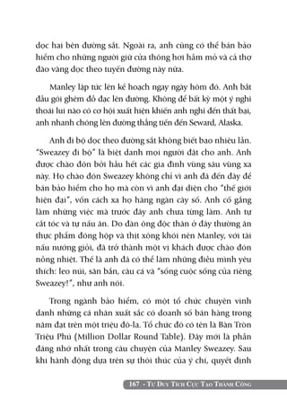 dọc hai bên đường sắt. Ngoài ra, anh cũng có thể bán bảo
hiểm cho những người giữ cửa thông hơi hầm mỏ và cả thợ
đào vàng dọc theo tuyến đường này nữa.

    Manley lập tức lên kế hoạch ngay ngày hôm đó. Anh bắt
đầu gói ghém đồ đạc lên đường. Không để bất kỳ một ý nghĩ
thoái lui nào có cơ hội xuất hiện khiến anh nghĩ đến thất bại,
anh nhanh chóng lên đường thẳng tiến đến Seward, Alaska.

    Anh đi bộ dọc theo đường sắt không biết bao nhiêu lần.
“Sweazey đi bộ” là biệt danh mọi người đặt cho anh. Anh
được chào đón bởi hầu hết các gia đình vùng sâu vùng xa
này. Họ chào đón Sweazey không chỉ vì anh đã đến đây để
bán bảo hiểm cho họ mà còn vì anh đại diện cho “thế giới
hiện đại”, vốn cách xa họ hàng ngàn cây số. Anh cố gắng
làm những việc mà trước đây anh chưa từng làm. Anh tự
cắt tóc và tự nấu ăn. Do đàn ông độc thân ở đây thường ăn
thực phẩm đóng hộp và thịt xông khói nên Manley, với tài
nấu nướng giỏi, đã trở thành một vị khách được chào đón
nồng nhiệt. Thế là anh đã có thể làm những điều mình yêu
thích: leo núi, săn bắn, câu cá và “sống cuộc sống của riêng
Sweazey!”, như anh nói.

    Trong ngành bảo hiểm, có một tổ chức chuyên vinh
danh những cá nhân xuất sắc có doanh số bán hàng trong
năm đạt trên một triệu đô-la. Tổ chức đó có tên là Bàn Tròn
Triệu Phú (Million Dollar Round Table). Đây mới là phần
đáng nhớ nhất trong câu chuyện của Manley Sweazey. Sau
khi hành động dựa trên sự thôi thúc của ý chí, quyết định

                          167 - Tư Duy Tích Cực Tạo Thành Công
 