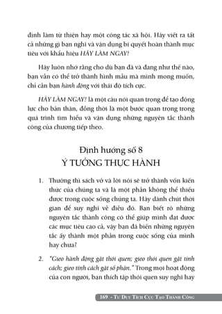 định làm từ thiện hay một công tác xã hội. Hãy viết ra tất
cả những gì bạn nghĩ và vận dụng bí quyết hoàn thành mục
tiêu với khẩu hiệu HÃY LÀM NGAY!

    Hãy luôn nhớ rằng cho dù bạn đã và đang như thế nào,
bạn vẫn có thể trở thành hình mẫu mà mình mong muốn,
chỉ cần bạn hành động với thái độ tích cực.

    HÃY LÀM NGAY! là một câu nói quan trọng để tạo động
lực cho bản thân, đồng thời là một bước quan trọng trong
quá trình tìm hiểu và vận dụng những nguyên tắc thành
công của chương tiếp theo.


               Định hướng số 8
           Ý TƯỞNG THỰC HÀNH
   1. 	 Thường thì sách vở và lời nói sẽ trở thành vốn kiến
        thức của chúng ta và là một phần không thể thiếu
        được trong cuộc sống chúng ta. Hãy dành chút thời
        gian để suy nghĩ về điều đó. Bạn biết rõ những
        nguyên tắc thành công có thể giúp mình đạt được
        các mục tiêu cao cả, vậy bạn đã biến những nguyên
        tắc ấy thành một phần trong cuộc sống của mình
        hay chưa?

   2. 	 “Gieo hành động gặt thói quen; gieo thói quen gặt tính
        cách; gieo tính cách gặt số phận.” Trong mọi hoạt động
        của con người, bạn thích tập thói quen suy nghĩ hay


                          169 - Tư Duy Tích Cực Tạo Thành Công
 