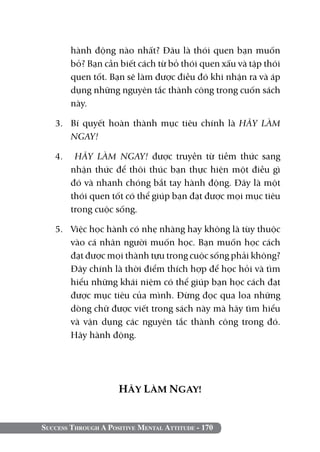 hành động nào nhất? Đâu là thói quen bạn muốn
        bỏ? Bạn cần biết cách từ bỏ thói quen xấu và tập thói
        quen tốt. Bạn sẽ làm được điều đó khi nhận ra và áp
        dụng những nguyên tắc thành công trong cuốn sách
        này.

   3. 	 Bí quyết hoàn thành mục tiêu chính là HÃY LÀM
        NGAY!

   4. 	 HÃY LÀM NGAY! được truyền từ tiềm thức sang
       nhận thức để thôi thúc bạn thực hiện một điều gì
       đó và nhanh chóng bắt tay hành động. Đây là một
       thói quen tốt có thể giúp bạn đạt được mọi mục tiêu
       trong cuộc sống.

   5. 	 Việc học hành có nhẹ nhàng hay không là tùy thuộc
        vào cá nhân người muốn học. Bạn muốn học cách
        đạt được mọi thành tựu trong cuộc sống phải không?
        Đây chính là thời điểm thích hợp để học hỏi và tìm
        hiểu những khái niệm có thể giúp bạn học cách đạt
        được mục tiêu của mình. Đừng đọc qua loa những
        dòng chữ được viết trong sách này mà hãy tìm hiểu
        và vận dụng các nguyên tắc thành công trong đó.
        Hãy hành động.




                     HÃY LÀM NGAY!


Success Through A Positive Mental Attitude - 170
 