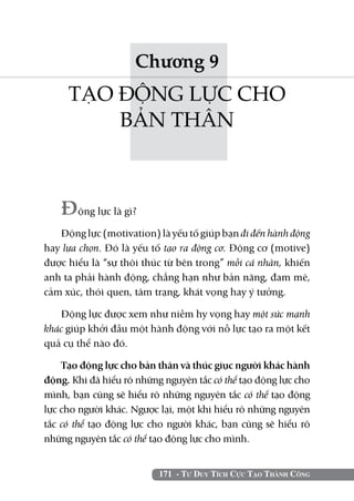 Chương 9
     TẠO ĐỘNG LỰC CHO
         BẢN THÂN



   Động lực là gì?
   Động lực (motivation) là yếu tố giúp bạn đi đến hành động
hay lựa chọn. Đó là yếu tố tạo ra động cơ. Động cơ (motive)
được hiểu là “sự thôi thúc từ bên trong” mỗi cá nhân, khiến
anh ta phải hành động, chẳng hạn như bản năng, đam mê,
cảm xúc, thói quen, tâm trạng, khát vọng hay ý tưởng.

   Động lực được xem như niềm hy vọng hay một sức mạnh
khác giúp khởi đầu một hành động với nỗ lực tạo ra một kết
quả cụ thể nào đó.

    Tạo động lực cho bản thân và thúc giục người khác hành
động. Khi đã hiểu rõ những nguyên tắc có thể tạo động lực cho
mình, bạn cũng sẽ hiểu rõ những nguyên tắc có thể tạo động
lực cho người khác. Ngược lại, một khi hiểu rõ những nguyên
tắc có thể tạo động lực cho người khác, bạn cũng sẽ hiểu rõ
những nguyên tắc có thể tạo động lực cho mình.


                          171 - Tư Duy Tích Cực Tạo Thành Công
 