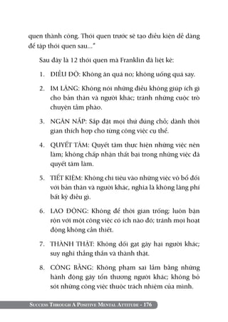 quen thành công. Thói quen trước sẽ tạo điều kiện dễ dàng
để tập thói quen sau...”

   Sau đây là 12 thói quen mà Franklin đã liệt kê:

   1. 	 ĐIỀU ĐỘ: Không ăn quá no; không uống quá say.

   2. 	 IM LẶNG: Không nói những điều không giúp ích gì
        cho bản thân và người khác; tránh những cuộc trò
        chuyện tầm phào.

   3. 	 NGĂN NẮP: Sắp đặt mọi thứ đúng chỗ; dành thời
        gian thích hợp cho từng công việc cụ thể.

   4. 	 QUYẾT TÂM: Quyết tâm thực hiện những việc nên
        làm; không chấp nhận thất bại trong những việc đã
        quyết tâm làm.

   5. 	 TIẾT KIỆM: Không chi tiêu vào những việc vô bổ đối
        với bản thân và người khác, nghĩa là không lãng phí
        bất kỳ điều gì.

   6. 	 LAO ĐỘNG: Không để thời gian trống; luôn bận
        rộn với một công việc có ích nào đó; tránh mọi hoạt
        động không cần thiết.

   7. 	 THÀNH THẬT: Không dối gạt gây hại người khác;
        suy nghĩ thẳng thắn và thành thật.

   8. 	 CÔNG BẰNG: Không phạm sai lầm bằng những
        hành động gây tổn thương người khác; không bỏ
        sót những công việc thuộc trách nhiệm của mình.

Success Through A Positive Mental Attitude - 176
 