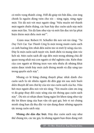 có triển vọng thành công. Hill đã giúp tôi bắt đầu, còn ông
chính là nguồn động viên cho tôi – từng ngày, từng ngày
một. Tôi đã nói với mọi người rằng: ‘Nếu muốn trở thành
một người chiến thắng, các bạn hãy đọc cuốn sách này mỗi
năm một lần. Tôi đã làm như vậy và mỗi lần đọc tôi lại phát
hiện thêm một điều mới mẻ’”.

     Giám mục Robert H. Schuller thì nói với tôi rằng: “Tư
Duy Tích Cực Tạo Thành Công là một trong mười cuốn sách
có ảnh hưởng lớn nhất đến niềm tin và triết lý sống của tôi.
Đây là một cuốn sách tuyệt vời, kinh điển và mang tầm vóc
lịch sử. Một cuốn sách đề cập đến một trong những chủ đề
quan trọng nhất mà con người có thể nghiên cứu. Kiến thức
của con người sẽ không trọn vẹn nếu thiếu đi những khái
niệm được trình bày một cách thông minh và đầy sáng tạo
trong quyển sách này”.

     Nhưng có lẽ bằng chứng thuyết phục nhất dành cho
cuốn sách là rất nhiều người đã đến gặp tôi sau mỗi buổi
diễn thuyết để xin chữ ký của tôi vào cuốn sách của họ. Hầu
hết mọi người đều nói với tôi rằng: “Tôi muốn cảm ơn ông
vì đã giúp thay đổi cuộc sống của tôi thông qua cuốn sách
này”. Dù tôi có nhận được hàng ngàn lời khen tặng như vậy
thì lời khen tặng của bạn vẫn rất quý giá, bởi vì nó chứng
minh rằng bạn đã thụ đắc và vận dụng được những nguyên
tắc trong cuốn sách này.

    Những chỉ dẫn đặc biệt. Hãy đọc cuốn sách này như
thể chúng tôi, các tác giả, là những người bạn thân đang viết

                           17 - Tư Duy Tích Cực Tạo Thành Công
 