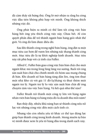 đã cảm thấy rất hứng thú. Ông lờ mờ nhận ra rằng ba công
việc đầu tiên không phù hợp với mình. Ông không thích
những việc đó.

    Ông phát hiện ra mình có thể làm tốt công việc bán
hàng bởi ông yêu thích công việc này. Chưa hết. Al còn
quyết phấn đấu để trở thành người bán hàng giỏi nhất thế
giới. Và ông đã làm được điều đó.

   Sau khi thành công trong nghề bán hàng, ông đặt ra một
mục tiêu cao hơn để vươn lên những nấc thang thành công
mới. Mục tiêu đó là tự khởi nghiệp kinh doanh. Mục tiêu
này rất phù hợp với cá tính của Fuller.

    Alfred C. Fuller bàn giao công việc bán bàn chải cho một
người khác mà trong lòng lâng lâng vui sướng. Buổi tối ông
sản xuất bàn chải cho chính mình rồi hôm sau mang chúng
đi bán. Khi doanh số bán hàng tăng dần lên, ông tìm thuê
một nhà kho cũ với giá 11 đô-la/tháng và thuê thêm một
người trợ lý. Người trợ lý lo việc sản xuất bàn chải để ông
chuyên tâm vào việc bán hàng. Và kết quả như thế nào?

   Fuller Brush trở thành một công ty lớn với hàng ngàn
nhân viên bán hàng và hàng triệu đô-la doanh thu mỗi năm!

    Bạn thấy đấy, nhiều khả năng bạn sẽ thành công nếu nỗ
lực với những công việc đến một cách tình cờ.

    Nhưng vẫn còn nhiều yếu tố khác có thể tạo động lực
giúp bạn thành công trong kinh doanh. Mong muốn tự bảo
vệ mình được xem là yếu tố hàng đầu trong danh sách này.


Success Through A Positive Mental Attitude - 180
 