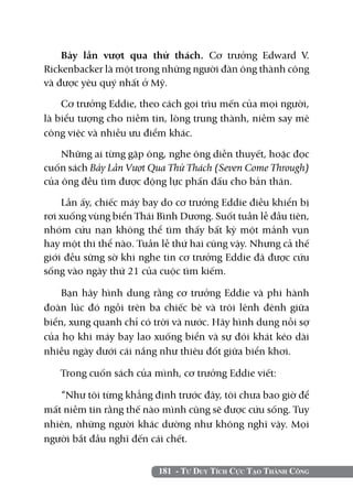 Bảy lần vượt qua thử thách. Cơ trưởng Edward V.
Rickenbacker là một trong những người đàn ông thành công
và được yêu quý nhất ở Mỹ.

    Cơ trưởng Eddie, theo cách gọi trìu mến của mọi người,
là biểu tượng cho niềm tin, lòng trung thành, niềm say mê
công việc và nhiều ưu điểm khác.

    Những ai từng gặp ông, nghe ông diễn thuyết, hoặc đọc
cuốn sách Bảy Lần Vượt Qua Thử Thách (Seven Come Through)
của ông đều tìm được động lực phấn đấu cho bản thân.

    Lần ấy, chiếc máy bay do cơ trưởng Eddie điều khiển bị
rơi xuống vùng biển Thái Bình Dương. Suốt tuần lễ đầu tiên,
nhóm cứu nạn không thể tìm thấy bất kỳ một mảnh vụn
hay một thi thể nào. Tuần lễ thứ hai cũng vậy. Nhưng cả thế
giới đều sững sờ khi nghe tin cơ trưởng Eddie đã được cứu
sống vào ngày thứ 21 của cuộc tìm kiếm.

    Bạn hãy hình dung rằng cơ trưởng Eddie và phi hành
đoàn lúc đó ngồi trên ba chiếc bè và trôi lênh đênh giữa
biển, xung quanh chỉ có trời và nước. Hãy hình dung nỗi sợ
của họ khi máy bay lao xuống biển và sự đói khát kéo dài
nhiều ngày dưới cái nắng như thiêu đốt giữa biển khơi.

   Trong cuốn sách của mình, cơ trưởng Eddie viết:

   “Như tôi từng khẳng định trước đây, tôi chưa bao giờ để
mất niềm tin rằng thế nào mình cũng sẽ được cứu sống. Tuy
nhiên, những người khác dường như không nghĩ vậy. Mọi
người bắt đầu nghĩ đến cái chết.


                         181 - Tư Duy Tích Cực Tạo Thành Công
 