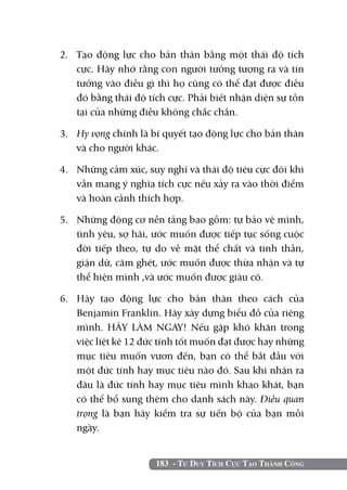 2. 	 Tạo động lực cho bản thân bằng một thái độ tích
     cực. Hãy nhớ rằng con người tưởng tượng ra và tin
     tưởng vào điều gì thì họ cũng có thể đạt được điều
     đó bằng thái độ tích cực. Phải biết nhận diện sự tồn
     tại của những điều không chắc chắn.

3. 	 Hy vọng chính là bí quyết tạo động lực cho bản thân
     và cho người khác.

4.	 Những cảm xúc, suy nghĩ và thái độ tiêu cực đôi khi
    vẫn mang ý nghĩa tích cực nếu xảy ra vào thời điểm
    và hoàn cảnh thích hợp.

5. 	 Những động cơ nền tảng bao gồm: tự bảo vệ mình,
     tình yêu, sợ hãi, ước muốn được tiếp tục sống cuộc
     đời tiếp theo, tự do về mặt thể chất và tinh thần,
     giận dữ, căm ghét, ước muốn được thừa nhận và tự
     thể hiện mình ,và ước muốn được giàu có.

6. 	Hãy tạo động lực cho bản thân theo cách của
    Benjamin Franklin. Hãy xây dựng biểu đồ của riêng
    mình. HÃY LÀM NGAY! Nếu gặp khó khăn trong
    việc liệt kê 12 đức tính tốt muốn đạt được hay những
    mục tiêu muốn vươn đến, bạn có thể bắt đầu với
    một đức tính hay mục tiêu nào đó. Sau khi nhận ra
    đâu là đức tính hay mục tiêu mình khao khát, bạn
    có thể bổ sung thêm cho danh sách này. Điều quan
    trọng là bạn hãy kiểm tra sự tiến bộ của bạn mỗi
    ngày.


                      183 - Tư Duy Tích Cực Tạo Thành Công
 