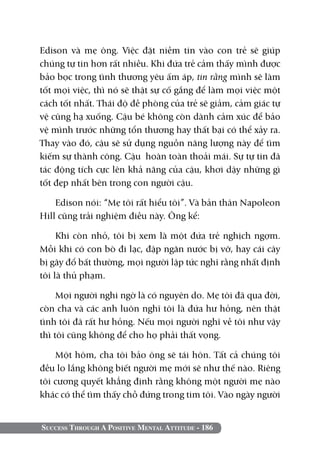 Edison và mẹ ông. Việc đặt niềm tin vào con trẻ sẽ giúp
chúng tự tin hơn rất nhiều. Khi đứa trẻ cảm thấy mình được
bảo bọc trong tình thương yêu ấm áp, tin rằng mình sẽ làm
tốt mọi việc, thì nó sẽ thật sự cố gắng để làm mọi việc một
cách tốt nhất. Thái độ đề phòng của trẻ sẽ giảm, cảm giác tự
vệ cũng hạ xuống. Cậu bé không còn dành cảm xúc để bảo
vệ mình trước những tổn thương hay thất bại có thể xảy ra.
Thay vào đó, cậu sẽ sử dụng nguồn năng lượng này để tìm
kiếm sự thành công. Cậu hoàn toàn thoải mái. Sự tự tin đã
tác động tích cực lên khả năng của cậu, khơi dậy những gì
tốt đẹp nhất bên trong con người cậu.

    Edison nói: “Mẹ tôi rất hiểu tôi”. Và bản thân Napoleon
Hill cũng trải nghiệm điều này. Ông kể:

     Khi còn nhỏ, tôi bị xem là một đứa trẻ nghịch ngợm.
Mỗi khi có con bò đi lạc, đập ngăn nước bị vỡ, hay cái cây
bị gãy đổ bất thường, mọi người lập tức nghĩ rằng nhất định
tôi là thủ phạm.

     Mọi người nghi ngờ là có nguyên do. Mẹ tôi đã qua đời,
còn cha và các anh luôn nghĩ tôi là đứa hư hỏng, nên thật
tình tôi đã rất hư hỏng. Nếu mọi người nghĩ về tôi như vậy
thì tôi cũng không để cho họ phải thất vọng.

    Một hôm, cha tôi bảo ông sẽ tái hôn. Tất cả chúng tôi
đều lo lắng không biết người mẹ mới sẽ như thế nào. Riêng
tôi cương quyết khẳng định rằng không một người mẹ nào
khác có thể tìm thấy chỗ đứng trong tim tôi. Vào ngày người


Success Through A Positive Mental Attitude - 186
 