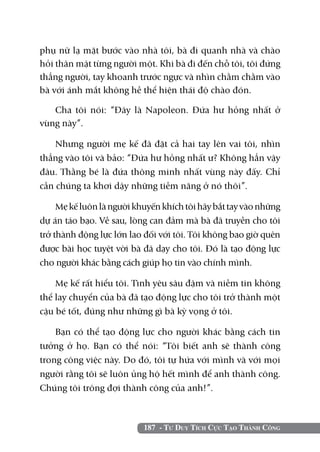 phụ nữ lạ mặt bước vào nhà tôi, bà đi quanh nhà và chào
hỏi thân mật từng người một. Khi bà đi đến chỗ tôi, tôi đứng
thẳng người, tay khoanh trước ngực và nhìn chằm chằm vào
bà với ánh mắt không hề thể hiện thái độ chào đón.

   Cha tôi nói: “Đây là Napoleon. Đứa hư hỏng nhất ở
vùng này”.

    Nhưng người mẹ kế đã đặt cả hai tay lên vai tôi, nhìn
thẳng vào tôi và bảo: “Đứa hư hỏng nhất ư? Không hẳn vậy
đâu. Thằng bé là đứa thông minh nhất vùng này đấy. Chỉ
cần chúng ta khơi dậy những tiềm năng ở nó thôi”.

     Mẹ kế luôn là người khuyến khích tôi hãy bắt tay vào những
dự án táo bạo. Về sau, lòng can đảm mà bà đã truyền cho tôi
trở thành động lực lớn lao đối với tôi. Tôi không bao giờ quên
được bài học tuyệt vời bà đã dạy cho tôi. Đó là tạo động lực
cho người khác bằng cách giúp họ tin vào chính mình.

    Mẹ kế rất hiểu tôi. Tình yêu sâu đậm và niềm tin không
thể lay chuyển của bà đã tạo động lực cho tôi trở thành một
cậu bé tốt, đúng như những gì bà kỳ vọng ở tôi.

    Bạn có thể tạo động lực cho người khác bằng cách tin
tưởng ở họ. Bạn có thể nói: “Tôi biết anh sẽ thành công
trong công việc này. Do đó, tôi tự hứa với mình và với mọi
người rằng tôi sẽ luôn ủng hộ hết mình để anh thành công.
Chúng tôi trông đợi thành công của anh!”.



                           187 - Tư Duy Tích Cực Tạo Thành Công
 