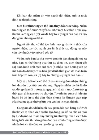 Khi bạn đặt niềm tin vào người đối diện, anh ta nhất
định sẽ thành công.

    Một bức thư cũng có thể làm thay đổi cuộc sống. Niềm
tin cũng có thể được chuyển tải nhờ một bức thư. Thực vậy,
thư từ là công cụ tuyệt vời để bày tỏ suy nghĩ của bạn và tạo
động lực cho người khác.

   Người viết thư có thể tạo ảnh hưởng lên tiềm thức của
người nhận, tuy sức mạnh của hình thức tạo động lực này
còn tùy thuộc vào một số yếu tố.

    Ví dụ, nếu bạn là cha mẹ và con cái bạn đang đi học xa
nhà, bạn có thể thông qua thư từ, điện tín, điện thoại để:
(a) định hình tính cách của con; (b) thảo luận những vấn đề
mà bạn do dự hay chưa bao giờ dành thời gian để thảo luận
trực tiếp với con; và (c) bày tỏ những suy nghĩ của bạn...

    Một cậu bé/cô bé có thể chưa sẵn sàng đón nhận những
lời khuyên trực tiếp của cha mẹ. Nguyên nhân có thể là do
tác động của môi trường xung quanh và cảm xúc của trẻ trong
thời gian diễn ra cuộc trò chuyện. Tuy nhiên, cũng chính cậu
bé/cô bé đó lại có thể đón nhận những lời khuyên gián tiếp
của cha mẹ qua những bức thư với lời lẽ chân thành.

    Các giám đốc điều hành hay giám đốc bán hàng biết viết
thư khích lệ nhân viên có thể tạo động lực để họ phá vỡ mọi
kỷ lục doanh số trước đây. Tương tự như vậy, nhân viên bán
hàng biết viết thư cho giám đốc của mình cũng sẽ thu được
nhiều lợi ích từ công cụ tạo động lực này.

Success Through A Positive Mental Attitude - 188
 