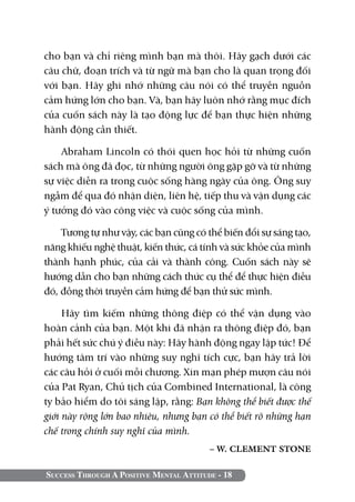 cho bạn và chỉ riêng mình bạn mà thôi. Hãy gạch dưới các
câu chữ, đoạn trích và từ ngữ mà bạn cho là quan trọng đối
với bạn. Hãy ghi nhớ những câu nói có thể truyền nguồn
cảm hứng lớn cho bạn. Và, bạn hãy luôn nhớ rằng mục đích
của cuốn sách này là tạo động lực để bạn thực hiện những
hành động cần thiết.

    Abraham Lincoln có thói quen học hỏi từ những cuốn
sách mà ông đã đọc, từ những người ông gặp gỡ và từ những
sự việc diễn ra trong cuộc sống hàng ngày của ông. Ông suy
ngẫm để qua đó nhận diện, liên hệ, tiếp thu và vận dụng các
ý tưởng đó vào công việc và cuộc sống của mình.

    Tương tự như vậy, các bạn cũng có thể biến đổi sự sáng tạo,
năng khiếu nghệ thuật, kiến thức, cá tính và sức khỏe của mình
thành hạnh phúc, của cải và thành công. Cuốn sách này sẽ
hướng dẫn cho bạn những cách thức cụ thể để thực hiện điều
đó, đồng thời truyền cảm hứng để bạn thử sức mình.

     Hãy tìm kiếm những thông điệp có thể vận dụng vào
hoàn cảnh của bạn. Một khi đã nhận ra thông điệp đó, bạn
phải hết sức chú ý điều này: Hãy hành động ngay lập tức! Để
hướng tâm trí vào những suy nghĩ tích cực, bạn hãy trả lời
các câu hỏi ở cuối mỗi chương. Xin mạn phép mượn câu nói
của Pat Ryan, Chủ tịch của Combined International, là công
ty bảo hiểm do tôi sáng lập, rằng: Bạn không thể biết được thế
giới này rộng lớn bao nhiêu, nhưng bạn có thể biết rõ những hạn
chế trong chính suy nghĩ của mình.
                                         – W. CLEMENT STONE

Success Through A Positive Mental Attitude - 18
 