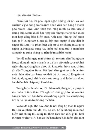 Câu chuyện như sau.

    “Buổi tối nọ, tôi phải ngồi nghe những lời kêu ca kéo
dài hơn 2 giờ đồng hồ của một nhân viên bán hàng ở thành
phố Sioux, Iowa. Anh than vãn rằng mình đã làm việc ở
Trung tâm Sioux được hai ngày rồi nhưng chẳng bán được
một hợp đồng bảo hiểm nào. Anh nói: ‘Không thể buôn
bán gì ở Trung tâm Sioux cả, bởi mọi người ở đây đều là
người Hà Lan. Họ phân biệt đối xử và sẽ không mua gì từ
người lạ. Ngoài ra, vùng này lại bị mất mùa suốt 5 năm liền
và người ta cũng chẳng có tiền để mua bảo hiểm’.

    Tôi đề nghị ngày mai chúng tôi sẽ cùng đến Trung tâm
Sioux, đúng thị trấn mà anh ta đã làm việc tích cực suốt hai
ngày nhưng chẳng bán được gì. Sáng sớm hôm sau, chúng
tôi đến Trung tâm Sioux. Tôi định chứng tỏ với anh ta rằng
một nhân viên bán hàng với thái độ tích cực, có lòng tin và
biết áp dụng mọi chính sách của công ty sẽ luôn bán được
bảo hiểm bất chấp mọi khó khăn.

    Trong lúc anh ta lái xe, tôi nhắm mắt, thư giãn, suy ngẫm
và chuẩn bị tinh thần. Tôi nghĩ về những lý do tại sao nên
bán và cách bán bảo hiểm cho những người này, chứ không
tìm lý do tại sao tôi không thể bán.

    Và tôi đã nghĩ thế này. Anh ta nói rằng họ toàn là người
Hà Lan và phân biệt đối xử, do đó, họ sẽ không mua bảo
hiểm của chúng tôi. Cũng tốt thôi! Liệu còn điều gì tốt hơn
thế nữa cơ chứ? Nếu bạn có thể bán được bảo hiểm cho một


Success Through A Positive Mental Attitude - 190
 