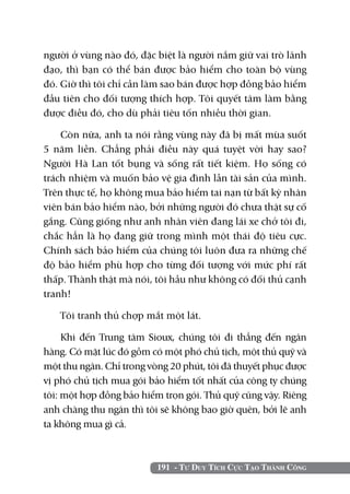 người ở vùng nào đó, đặc biệt là người nắm giữ vai trò lãnh
đạo, thì bạn có thể bán được bảo hiểm cho toàn bộ vùng
đó. Giờ thì tôi chỉ cần làm sao bán được hợp đồng bảo hiểm
đầu tiên cho đối tượng thích hợp. Tôi quyết tâm làm bằng
được điều đó, cho dù phải tiêu tốn nhiều thời gian.

    Còn nữa, anh ta nói rằng vùng này đã bị mất mùa suốt
5 năm liền. Chẳng phải điều này quá tuyệt vời hay sao?
Người Hà Lan tốt bụng và sống rất tiết kiệm. Họ sống có
trách nhiệm và muốn bảo vệ gia đình lẫn tài sản của mình.
Trên thực tế, họ không mua bảo hiểm tai nạn từ bất kỳ nhân
viên bán bảo hiểm nào, bởi những người đó chưa thật sự cố
gắng. Cũng giống như anh nhân viên đang lái xe chở tôi đi,
chắc hẳn là họ đang giữ trong mình một thái độ tiêu cực.
Chính sách bảo hiểm của chúng tôi luôn đưa ra những chế
độ bảo hiểm phù hợp cho từng đối tượng với mức phí rất
thấp. Thành thật mà nói, tôi hầu như không có đối thủ cạnh
tranh!

   Tôi tranh thủ chợp mắt một lát.

     Khi đến Trung tâm Sioux, chúng tôi đi thẳng đến ngân
hàng. Có mặt lúc đó gồm có một phó chủ tịch, một thủ quỹ và
một thu ngân. Chỉ trong vòng 20 phút, tôi đã thuyết phục được
vị phó chủ tịch mua gói bảo hiểm tốt nhất của công ty chúng
tôi: một hợp đồng bảo hiểm trọn gói. Thủ quỹ cũng vậy. Riêng
anh chàng thu ngân thì tôi sẽ không bao giờ quên, bởi lẽ anh
ta không mua gì cả.



                          191 - Tư Duy Tích Cực Tạo Thành Công
 