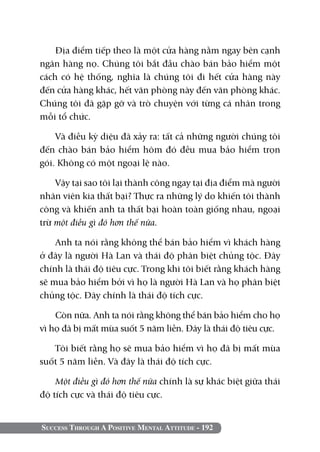 Địa điểm tiếp theo là một cửa hàng nằm ngay bên cạnh
ngân hàng nọ. Chúng tôi bắt đầu chào bán bảo hiểm một
cách có hệ thống, nghĩa là chúng tôi đi hết cửa hàng này
đến cửa hàng khác, hết văn phòng này đến văn phòng khác.
Chúng tôi đã gặp gỡ và trò chuyện với từng cá nhân trong
mỗi tổ chức.

    Và điều kỳ diệu đã xảy ra: tất cả những người chúng tôi
đến chào bán bảo hiểm hôm đó đều mua bảo hiểm trọn
gói. Không có một ngoại lệ nào.

    Vậy tại sao tôi lại thành công ngay tại địa điểm mà người
nhân viên kia thất bại? Thực ra những lý do khiến tôi thành
công và khiến anh ta thất bại hoàn toàn giống nhau, ngoại
trừ một điều gì đó hơn thế nữa.

    Anh ta nói rằng không thể bán bảo hiểm vì khách hàng
ở đây là người Hà Lan và thái độ phân biệt chủng tộc. Đây
chính là thái độ tiêu cực. Trong khi tôi biết rằng khách hàng
sẽ mua bảo hiểm bởi vì họ là người Hà Lan và họ phân biệt
chủng tộc. Đây chính là thái độ tích cực.

    Còn nữa. Anh ta nói rằng không thể bán bảo hiểm cho họ
vì họ đã bị mất mùa suốt 5 năm liền. đây là thái độ tiêu cực.

   Tôi biết rằng họ sẽ mua bảo hiểm vì họ đã bị mất mùa
suốt 5 năm liền. Và đây là thái độ tích cực.

    Một điều gì đó hơn thế nữa chính là sự khác biệt giữa thái
độ tích cực và thái độ tiêu cực.


Success Through A Positive Mental Attitude - 192
 