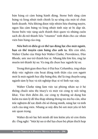 bán hàng có cảm hứng hành động. Stone biết rằng cảm
hứng và lòng nhiệt tình chính là sự sống của một tổ chức
kinh doanh. Nếu không được tiếp nhiên liệu thường xuyên,
ngọn lửa cảm hứng và lòng nhiệt tình này sẽ bị dập tắt.
Stone biến việc tặng sách thành thói quen và những cuốn
sách đó đã trở thành liều “vitamin” tinh thần cho các nhân
viên bán hàng của ông.

   Nếu biết rõ điều gì có thể tạo động lực cho một người,
bạn có thể truyền cảm hứng cho anh ta. Khi còn nhỏ,
Walter Clarke của Hiệp hội Walter Clarke, Providence, Đảo
Rhode, ước mơ trở thành bác sĩ. Nhưng khi lớn lên, ông lại
muốn trở thành kỹ sư. Và ông đã chọn học ngành kỹ sư.

    Trong thời gian theo học ở Đại học Columbia, ông nhận
thấy việc nghiên cứu hoạt động tinh thần của con người
mới là một ngành học đầy hứng thú, thế là ông chuyển sang
ngành tâm lý học và tốt nghiệp thạc sĩ về lĩnh vực này.

    Walter Clarke từng làm việc tại phòng nhân sự ở hệ
thống chuỗi siêu thị Macy’s và một vài công ty nổi tiếng
khác. Vào thời điểm đó, các công ty thường sử dụng bài
kiểm tra tâm lý để thu thập những thông tin mà họ cần, như
trắc nghiệm để xác định chỉ số thông minh, năng lực và tính
cách của ứng viên. Nhưng ai nấy đều bỏ sót một yếu tố hết
sức quan trọng.

    Walter đã nỗ lực hết mình để tìm kiếm yếu tố còn thiếu
đó. Ông nghĩ: “Một kỹ sư có thể lựa chọn bộ phận thích hợp


Success Through A Positive Mental Attitude - 194
 