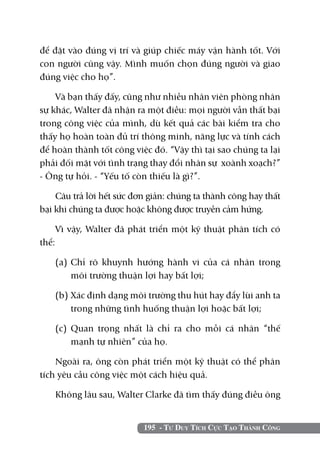để đặt vào đúng vị trí và giúp chiếc máy vận hành tốt. Với
con người cũng vậy. Mình muốn chọn đúng người và giao
đúng việc cho họ”.

    Và bạn thấy đấy, cũng như nhiều nhân viên phòng nhân
sự khác, Walter đã nhận ra một điều: mọi người vẫn thất bại
trong công việc của mình, dù kết quả các bài kiểm tra cho
thấy họ hoàn toàn đủ trí thông minh, năng lực và tính cách
để hoàn thành tốt công việc đó. “Vậy thì tại sao chúng ta lại
phải đối mặt với tình trạng thay đổi nhân sự xoành xoạch?”
- ông tự hỏi. - “Yếu tố còn thiếu là gì?”.

    Câu trả lời hết sức đơn giản: chúng ta thành công hay thất
bại khi chúng ta được hoặc không được truyền cảm hứng.

       Vì vậy, Walter đã phát triển một kỹ thuật phân tích có
thể:

       (a) 	
           Chỉ rõ khuynh hướng hành vi của cá nhân trong
           môi trường thuận lợi hay bất lợi;

       (b) 	 ác định dạng môi trường thu hút hay đẩy lùi anh ta
           X
           trong những tình huống thuận lợi hoặc bất lợi;

       (c) 	
           Quan trọng nhất là chỉ ra cho mỗi cá nhân “thế
           mạnh tự nhiên” của họ.

    Ngoài ra, ông còn phát triển một kỹ thuật có thể phân
tích yêu cầu công việc một cách hiệu quả.

       Không lâu sau, Walter Clarke đã tìm thấy đúng điều ông


                             195 - Tư Duy Tích Cực Tạo Thành Công
 