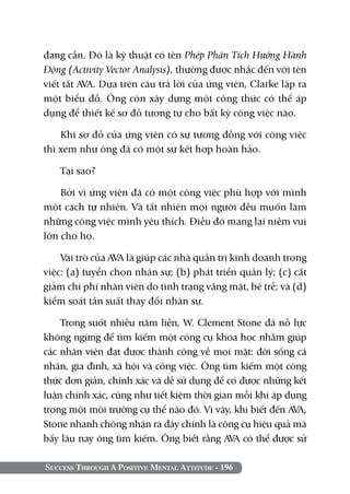 đang cần. Đó là kỹ thuật có tên Phép Phân Tích Hướng Hành
Động (Activity Vector Analysis), thường được nhắc đến với tên
viết tắt AVA. Dựa trên câu trả lời của ứng viên, Clarke lập ra
một biểu đồ. Ông còn xây dựng một công thức có thể áp
dụng để thiết kế sơ đồ tương tự cho bất kỳ công việc nào.

    Khi sơ đồ của ứng viên có sự tương đồng với công việc
thì xem như ông đã có một sự kết hợp hoàn hảo.

   Tại sao?

    Bởi vì ứng viên đã có một công việc phù hợp với mình
một cách tự nhiên. Và tất nhiên mọi người đều muốn làm
những công việc mình yêu thích. Điều đó mang lại niềm vui
lớn cho họ.

    Vai trò của AVA là giúp các nhà quản trị kinh doanh trong
việc: (a) tuyển chọn nhân sự; (b) phát triển quản lý; (c) cắt
giảm chi phí nhân viên do tình trạng vắng mặt, bê trễ; và (d)
kiểm soát tần suất thay đổi nhân sự.

    Trong suốt nhiều năm liền, W. Clement Stone đã nỗ lực
không ngừng để tìm kiếm một công cụ khoa học nhằm giúp
các nhân viên đạt được thành công về mọi mặt: đời sống cá
nhân, gia đình, xã hội và công việc. Ông tìm kiếm một công
thức đơn giản, chính xác và dễ sử dụng để có được những kết
luận chính xác, cũng như tiết kiệm thời gian mỗi khi áp dụng
trong một môi trường cụ thể nào đó. Vì vậy, khi biết đến AVA,
Stone nhanh chóng nhận ra đây chính là công cụ hiệu quả mà
bấy lâu nay ông tìm kiếm. Ông biết rằng AVA có thể được sử

Success Through A Positive Mental Attitude - 196
 