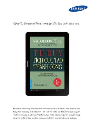 Công Ty Samsung Trân trọng gửi đến bạn cuốn sách này.




Phiên bản ebook này được thực hiện theo bản quyền xuất bản và phát hành ấn bản
tiếng Việt của công ty First News - Trí Việt với sự tài trợ độc quyền của công ty
TNHH Samsung Electronics Việt Nam. Tác phẩm này không được chuyển dạng
sang bất kỳ hình thức nào hay sử dụng cho bất kỳ mục đích thương mại nào.
 