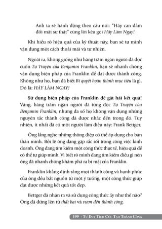 Anh ta sẽ hành động theo câu nói: “Hãy can đảm
       đối mặt sự thật” cùng lời kêu gọi Hãy Làm Ngay!

   Khi hiểu rõ hiệu quả của kỹ thuật này, bạn sẽ tự mình
vận dụng một cách thoải mái và tự nhiên.

   Ngoài ra, không giống như hàng trăm ngàn người đã đọc
cuốn Tự Truyện của Benjamin Franklin, bạn sẽ nhanh chóng
vận dụng biện pháp của Franklin để đạt được thành công.
Không như họ, bạn đã biết Bí quyết hoàn thành mục tiêu là gì.
Đó là: HÃY LÀM NGAY!

   Sử dụng biện pháp của Franklin để gặt hái kết quả!
Vâng, hàng trăm ngàn người đã từng đọc Tự Truyện của
Benjamin Franklin, nhưng đa số họ không vận dụng những
nguyên tắc thành công đã được nhắc đến trong đó. Tuy
nhiên, ít nhất đã có một người làm điều này: Frank Bettger.

    Ông lắng nghe những thông điệp có thể áp dụng cho bản
thân mình. Bởi lẽ ông đang gặp rắc rối trong công việc kinh
doanh. Ông đang tìm kiếm một công thức thực tế, hiệu quả để
có thể tự giúp mình. Vì biết rõ mình đang tìm kiếm điều gì nên
ông đã nhanh chóng khám phá ra bí mật của Franklin.

    Franklin khẳng định rằng mọi thành công và hạnh phúc
của ông đều bắt nguồn từ một ý tưởng, một công thức giúp
đạt được những kết quả tốt đẹp.

   Bettger đã nhận ra và sử dụng công thức ấy như thế nào?
Ông đã đứng lên từ thất bại và vươn đến thành công.


                          199 - Tư Duy Tích Cực Tạo Thành Công
 
