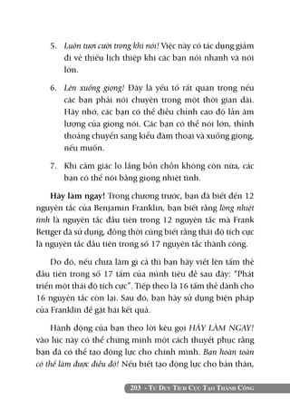 5. 	 Luôn tươi cười trong khi nói! Việc này có tác dụng giảm
        đi vẻ thiếu lịch thiệp khi các bạn nói nhanh và nói
        lớn.

   6. 	 Lên xuống giọng! Đây là yếu tố rất quan trọng nếu
        các bạn phải nói chuyện trong một thời gian dài.
        Hãy nhớ, các bạn có thể điều chỉnh cao độ lẫn âm
        lượng của giọng nói. Các bạn có thể nói lớn, thỉnh
        thoảng chuyển sang kiểu đàm thoại và xuống giọng,
        nếu muốn.

   7. 	 Khi cảm giác lo lắng bồn chồn không còn nữa, các
        bạn có thể nói bằng giọng nhiệt tình.

    Hãy làm ngay! Trong chương trước, bạn đã biết đến 12
nguyên tắc của Benjamin Franklin, bạn biết rằng lòng nhiệt
tình là nguyên tắc đầu tiên trong 12 nguyên tắc mà Frank
Bettger đã sử dụng, đồng thời cũng biết rằng thái độ tích cực
là nguyên tắc đầu tiên trong số 17 nguyên tắc thành công.

    Do đó, nếu chưa làm gì cả thì bạn hãy viết lên tấm thẻ
đầu tiên trong số 17 tấm của mình tiêu đề sau đây: “Phát
triển một thái độ tích cực”. Tiếp theo là 16 tấm thẻ dành cho
16 nguyên tắc còn lại. Sau đó, bạn hãy sử dụng biện pháp
của Franklin để gặt hái kết quả.

    Hành động của bạn theo lời kêu gọi HÃY LÀM NGAY!
vào lúc này có thể chứng minh một cách thuyết phục rằng
bạn đã có thể tạo động lực cho chính mình. Bạn hoàn toàn
có thể làm được điều đó! Nếu biết tạo động lực cho bản thân,

                          203 - Tư Duy Tích Cực Tạo Thành Công
 