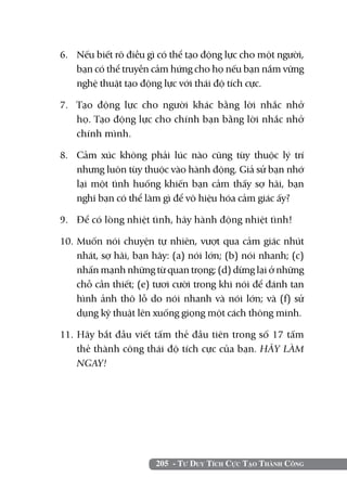 6. 	 Nếu biết rõ điều gì có thể tạo động lực cho một người,
     bạn có thể truyền cảm hứng cho họ nếu bạn nắm vững
     nghệ thuật tạo động lực với thái độ tích cực.

7. 	 Tạo động lực cho người khác bằng lời nhắc nhở
     họ. Tạo động lực cho chính bạn bằng lời nhắc nhở
     chính mình.

8. 	 Cảm xúc không phải lúc nào cũng tùy thuộc lý trí
     nhưng luôn tùy thuộc vào hành động. Giả sử bạn nhớ
     lại một tình huống khiến bạn cảm thấy sợ hãi, bạn
     nghĩ bạn có thể làm gì để vô hiệu hóa cảm giác ấy?

9. 	 Để có lòng nhiệt tình, hãy hành động nhiệt tình!

10. Muốn nói chuyện tự nhiên, vượt qua cảm giác nhút
    nhát, sợ hãi, bạn hãy: (a) nói lớn; (b) nói nhanh; (c)
    nhấn mạnh những từ quan trọng; (d) dừng lại ở những
    chỗ cần thiết; (e) tươi cười trong khi nói để đánh tan
    hình ảnh thô lỗ do nói nhanh và nói lớn; và (f) sử
    dụng kỹ thuật lên xuống giọng một cách thông minh.

11. Hãy bắt đầu viết tấm thẻ đầu tiên trong số 17 tấm
    thẻ thành công thái độ tích cực của bạn. HÃY LÀM
    NGAY!




                       205 - Tư Duy Tích Cực Tạo Thành Công
 