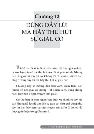 Chương 12
         ĐỪNG ĐẨY LÙI
        MÀ HÃY THU HÚT
          SỰ GIÀU CÓ




   Bất kể bạn là ai, tuổi tác nào, trình độ hay nghề nghiệp
ra sao, bạn vẫn có thể thu hút của cải về phía mình. Nhưng
bạn cũng có thể đẩy lùi nó. Chúng tôi chỉ muốn nói với bạn
rằng: “Đừng đẩy lùi mà hãy thu hút sự giàu có”.

   Chương này sẽ hướng dẫn bạn cách kiếm tiền. Bạn
muốn trở nên giàu có không? Tất nhiên là có, đúng không
nào? Hay bạn e ngại chuyện làm giàu?

    Có thể bạn là một người yếu đuối và chính vì vậy mà
bạn không nỗ lực để tìm đến sự giàu có. Nếu quả đúng như
vậy thì bạn hãy xem lại câu chuyện của Milo C. Jones, đã
được giới thiệu trong Chương 2.




                         211 - Tư Duy Tích Cực Tạo Thành Công
 