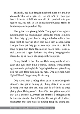Thậm chí, nếu bạn đang là một bệnh nhân nội trú, bạn
vẫn có thể thu hút sự giàu có. Hay nói một cách đơn giản
hơn là bạn vẫn có thể kiếm tiền, chỉ cần bạn dành thời gian
nghiên cứu, suy nghĩ và lập kế hoạch như George Stefek đã
làm trong câu chuyện dưới đây.

    Làm giàu trên giường bệnh. Trong quá trình nghiên
cứu sự nghiệp của những người thành đạt, chúng tôi nhiều
lần nhận thấy ngày mà họ cho rằng mình chạm đến thành
công chính là ngày họ chọn một cuốn sách để đọc. Đừng
bao giờ đánh giá thấp giá trị của một cuốn sách. Sách là
công cụ giúp bạn khởi đầu một kế hoạch mới. Ngoài ra,
sách còn có thể là ngọn đuốc soi sáng những tháng ngày đen
tối mà bất kỳ kế hoạch nào cũng có thể vấp phải.

    George Stefek đã hồi phục sức khỏe trong một bệnh viện
dành cho cựu chiến binh ở Hines, Illinois. Trong những
ngày nằm trên giường bệnh, ông đã phát hiện ra giá trị bằng
tiền của việc dành thời gian suy nghĩ. Ông đọc cuốn Cách
Nghĩ để Thành Công và ông đã sẵn sàng.

    Ông nảy ra một ý tưởng. Theo quan sát của George thì
rất nhiều tiệm giặt ủi thường gấp những chiếc áo sơ mi mới
ủi xong trên một tấm bìa, mục đích là để chiếc áo được
phẳng phiu, không có nếp nhăn. Các tiệm giặt ủi này phải
trả 4 đô-la cho mỗi 1.000 tấm bìa như thế. Ý tưởng của ông
là làm sao bán cho họ 1.000 tấm bìa với giá chỉ 1 đô-la,
nhưng trên mỗi tấm bìa sẽ có những dòng chữ quảng cáo.

Success Through A Positive Mental Attitude - 212
 