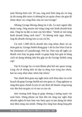 mức không hiểu nổi. Về sau, ông mới biết rằng do vợ ông
ấy đã mang đến tiệm cả những bộ áo quần chưa cần giặt để
nhận được các công thức nấu ăn của George!

   Nhưng George không dừng lại ở đó. Là một người đầy
tham vọng. Ông muốn mở rộng công việc kinh doanh hơn
nữa. Ông lại tự đặt ra một câu hỏi khác: “Mình sẽ mở rộng
kinh doanh bằng cách nào?”. Và không mấy ngạc nhiên,
ông đã nhanh chóng tìm ra câu trả lời.

    Cứ mỗi 1.000 đô-la doanh thu ông nhận được từ các
tiệm giặt ủi, George Stefek đóng góp 1 đô-la cho Viện Giặt ủi
Mỹ (Institute of Laundering). Đổi lại, Viện này đề nghị các
thành viên hãy tự giúp mình và giúp hiệp hội giặt ủi bằng
cách sử dụng những tấm bìa gấp áo do George Stefek cung
cấp!

    Vậy là George lại có một khám phá hết sức quan trọng:
Càng cho đi những điều tốt đẹp và đáng trân trọng bao nhiêu,
bạn lại càng nhận được nhiều bấy nhiêu!

    Việc dành thời gian suy nghĩ một cách thấu đáo và có kế
hoạch đã giúp George Stefek trở nên giàu có. Ông nghiệm ra
rằng thời gian chính là yếu tố cần thiết để thành công trong
việc thu hút sự giàu có và tạo ra của cải.

   Môi trường tĩnh lặng sẽ giúp những ý tưởng tuyệt vời
xuất hiện. Đừng phạm sai lầm khi tin rằng suy nghĩ thật
nhanh nghĩa là bạn làm việc hiệu quả và tận dụng tốt nhất
mọi khả năng của mình. Đừng cho rằng bạn đang lãng phí

Success Through A Positive Mental Attitude - 214
 