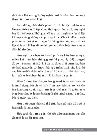 thời gian khi suy nghĩ. Suy nghĩ chính là nền tảng của mọi
thành tựu của nhân loại.

    Bạn không nhất thiết phải trở thành bệnh nhân như
George Stefek mới tập được thói quen đọc sách, suy nghĩ
hay lập kế hoạch. Thời gian để suy nghĩ, nghiên cứu và lập
kế hoạch cũng không cần phải quá dài. Chỉ cần đầu tư một
phần trăm thời gian trong ngày để nghiên cứu, suy nghĩ và
lập kế hoạch là bạn đã có thể tạo ra sự khác biệt lớn và vươn
đến thành công.

    Một ngày của bạn có 1.440 phút và hẳn bạn sẽ ngạc
nhiên khi nhìn thấy những gì mà 14 phút (1/100) trong số
đó có thể mang lại. Một khi đã tập được thói quen này, bạn
sẽ thường xuyên có được những ý tưởng xuất sắc, khả thi
vào bất kỳ thời điểm nào và ở bất kỳ nơi đâu: khi rửa chén,
lúc ngồi xe buýt hay thậm chí là lúc bạn đang tắm.

    Hãy sử dụng hai công cụ đơn giản nhất mà các thiên tài
luôn sử dụng: bút chì và giấy. Trong tay Edison luôn có sẵn
hai loại công cụ đơn giản mà hiệu quả này. Và giống như
ông, bạn cũng sẽ luôn sẵn sàng để ghi lại tất cả mọi ý tưởng,
bất kể ngày hay đêm.

   Một thói quen khác có thể giúp bạn trở nên giàu có là
học cách đặt mục tiêu.

    Học cách đặt mục tiêu. Có bốn điều quan trọng bạn cần
ghi nhớ để xác lập mục tiêu.



                          215 - Tư Duy Tích Cực Tạo Thành Công
 