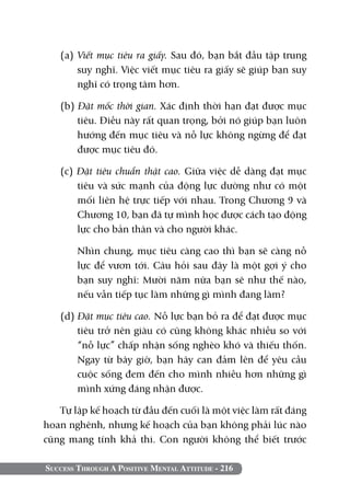 (a) Viết mục tiêu ra giấy. Sau đó, bạn bắt đầu tập trung
       suy nghĩ. Việc viết mục tiêu ra giấy sẽ giúp bạn suy
       nghĩ có trọng tâm hơn.

   (b) Đặt mốc thời gian. Xác định thời hạn đạt được mục
       tiêu. Điều này rất quan trọng, bởi nó giúp bạn luôn
       hướng đến mục tiêu và nỗ lực không ngừng để đạt
       được mục tiêu đó.

   (c) Đặt tiêu chuẩn thật cao. Giữa việc dễ dàng đạt mục
       tiêu và sức mạnh của động lực dường như có một
       mối liên hệ trực tiếp với nhau. Trong Chương 9 và
       Chương 10, bạn đã tự mình học được cách tạo động
       lực cho bản thân và cho người khác.

   	    Nhìn chung, mục tiêu càng cao thì bạn sẽ càng nỗ
        lực để vươn tới. Câu hỏi sau đây là một gợi ý cho
        bạn suy nghĩ: Mười năm nữa bạn sẽ như thế nào,
        nếu vẫn tiếp tục làm những gì mình đang làm?

   (d) Đặt mục tiêu cao. Nỗ lực bạn bỏ ra để đạt được mục
       tiêu trở nên giàu có cũng không khác nhiều so với
       “nỗ lực” chấp nhận sống nghèo khó và thiếu thốn.
       Ngay từ bây giờ, bạn hãy can đảm lên để yêu cầu
       cuộc sống đem đến cho mình nhiều hơn những gì
       mình xứng đáng nhận được.

   Tự lập kế hoạch từ đầu đến cuối là một việc làm rất đáng
hoan nghênh, nhưng kế hoạch của bạn không phải lúc nào
cũng mang tính khả thi. Con người không thể biết trước

Success Through A Positive Mental Attitude - 216
 