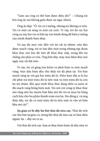 “Làm sao ông có thể làm được điều đó?” – Chúng tôi
hỏi ông ấy mà không giấu được sự ngạc nhiên.

    Ông ấy đáp: “Ồ, tôi có ý tưởng, nhưng tôi không có tiền.
Tôi có một cái xẻng và một cái cuốc. Vì vậy, tôi đã vác hai
công cụ này lên vai và bắt tay vào hành động để biến ý tưởng
của mình thành hiện thực.

   Và sau đó mọi việc đến với tôi rất tự nhiên: nếu đào
được mạch vàng, tôi sẽ tìm đến một trong những tập đoàn
khai thác mỏ lớn đủ tiền để khai thác tiếp, trong khi tôi
chẳng cần phải có vốn. Ông biết đấy, máy móc khai thác mỏ
ngày nay rất đắt tiền.

     Vì vậy, tôi cố gắng tìm kiếm và phát hiện ra một mạch
vàng. Mọi dấu hiệu đều cho thấy tôi đã phát tài. Tôi bán
mạch vàng ấy với giá hai triệu đô-la. Điều kiện đặt ra là họ
chỉ phải trả một triệu đô-la tiền mặt và một triệu đô-la còn
lại trả chậm. Khi quá trình khai thác đang diễn ra suôn sẻ
thì mạch vàng bỗng biến mất. Tôi nói với công ty khai thác
mỏ rằng nếu họ muốn bán khu mỏ thì tôi sẽ mua lại bằng
cách hủy cho họ phần thanh toán còn lại. Họ đồng ý, và ông
thấy đấy, tôi đã có một triệu đô-la tiền mặt và vẫn sở hữu
khu mỏ ấy!”.

    Sự giàu có bị đẩy lùi bởi thái độ tiêu cực. Thái độ tích
cực thu hút sự giàu có, trong khi thái độ tiêu cực sẽ làm điều
ngược lại – đẩy nó ra xa.

   Với thái độ tích cực, bạn sẽ thực hiện bước đi đầu tiên và

Success Through A Positive Mental Attitude - 218
 