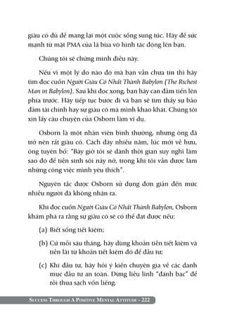giàu có đủ để mang lại một cuộc sống sung túc. Hãy để sức
mạnh từ mặt PMA của lá bùa vô hình tác động lên bạn.

   Chúng tôi sẽ chứng minh điều này.

    Nếu vì một lý do nào đó mà bạn vẫn chưa tin thì hãy
tìm đọc cuốn Người Giàu Có Nhất Thành Babylon (The Richest
Man in Babylon). Sau khi đọc xong, bạn hãy can đảm tiến lên
phía trước. Hãy tiếp tục bước đi và bạn sẽ tìm thấy sự bảo
đảm tài chính hay sự giàu có mà mình khao khát. Chúng tôi
xin lấy câu chuyện của Osborn làm ví dụ.

    Osborn là một nhân viên bình thường, nhưng ông đã
trở nên rất giàu có. Cách đây nhiều năm, lúc mới về hưu,
ông tuyên bố: “Bây giờ tôi sẽ dành thời gian suy nghĩ làm
sao đó để tiền sinh sôi nảy nở, trong khi tôi vẫn được làm
những công việc mình yêu thích”.

   Nguyên tắc được Osborn sử dụng đơn giản đến mức
nhiều người đã không nhận ra.

   Khi đọc cuốn Người Giàu Có Nhất Thành Babylon, Osborn
khám phá ra rằng sự giàu có sẽ có thể đạt được nếu:

   (a) 	Biết sống tiết kiệm;

   (b) 	 ứ mỗi sáu tháng, hãy dùng khoản tiền tiết kiệm và
       C
       tiền lãi từ khoản tiết kiệm đó để đầu tư;

   (c) 	Khi đầu tư, hãy hỏi ý kiến chuyên gia về các danh
        mục đầu tư an toàn. Đừng liều lĩnh “đánh bạc” để
        rồi thua sạch vốn liếng.

Success Through A Positive Mental Attitude - 222
 