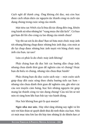 Cách nghĩ để thành công. Ông không chỉ đọc, mà còn học
được cách nhận diện các nguyên tắc thành công và cách vận
dụng chúng trong cuộc sống của mình.

    Mặt tiêu cực NMA của lá bùa đã tác động đến ông, khiến
ông hành xử như những kẻ “vụng múa chê đất lệch”. Có bao
giờ bạn đổ lỗi cho công cụ lao động của mình chưa?

    Vậy thì sai sót là do đâu? Bạn sở hữu một chiếc máy ảnh
tốt nhưng không chụp được những bức ảnh đẹp, còn một ai
đó lại chụp được những bức ảnh tuyệt vời bằng chiếc máy
ảnh của bạn, tại sao?

   Liệu có phải là do chiếc máy ảnh không?

   Phải chăng bạn đã đọc hết các hướng dẫn chụp ảnh,
nhưng chưa dành thời gian để nghiên cứu về chúng? Hoặc
bạn đã hiểu rõ chúng, nhưng vẫn chưa thực hành?

    Phải chăng bạn đã đọc cuốn sách này – một cuốn sách
giúp thay đổi cuộc sống theo chiều hướng tích cực hơn –
nhưng vẫn chưa dành thời gian để nghiên cứu, ghi nhớ các
câu nói truyền cảm hứng, học hỏi những nguyên tắc giúp
mang lại thành công và vận dụng chúng? Câu trả lời sẽ trở
nên rõ ràng hơn khi bạn bắt tay vào hành động.

   Học hỏi không bao giờ là quá muộn!

    Ngôi nhà mơ ước. Hãy nhớ rằng những suy nghĩ và lời
nói với bản thân sẽ quyết định thái độ tinh thần của bạn. Nếu
có một mục tiêu lớn lao thì hãy tìm những lý do khiến bạn có

Success Through A Positive Mental Attitude - 224
 