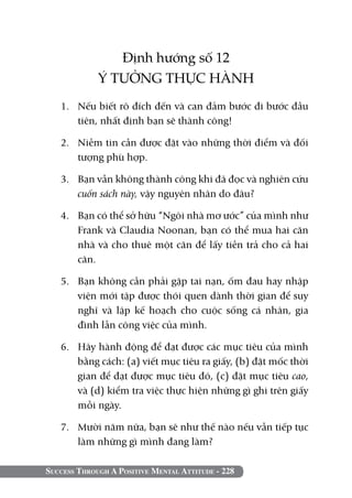Định hướng số 12
             Ý TƯỞNG THỰC HÀNH
   1. 	 Nếu biết rõ đích đến và can đảm bước đi bước đầu
        tiên, nhất định bạn sẽ thành công!

   2. 	 Niềm tin cần được đặt vào những thời điểm và đối
        tượng phù hợp.

   3. 	 Bạn vẫn không thành công khi đã đọc và nghiên cứu
        cuốn sách này, vậy nguyên nhân do đâu?

   4. 	 Bạn có thể sở hữu “Ngôi nhà mơ ước” của mình như
        Frank và Claudia Noonan, bạn có thể mua hai căn
        nhà và cho thuê một căn để lấy tiền trả cho cả hai
        căn.

   5. 	 Bạn không cần phải gặp tai nạn, ốm đau hay nhập
        viện mới tập được thói quen dành thời gian để suy
        nghĩ và lập kế hoạch cho cuộc sống cá nhân, gia
        đình lẫn công việc của mình.

   6. 	 Hãy hành động để đạt được các mục tiêu của mình
        bằng cách: (a) viết mục tiêu ra giấy, (b) đặt mốc thời
        gian để đạt được mục tiêu đó, (c) đặt mục tiêu cao,
        và (d) kiểm tra việc thực hiện những gì ghi trên giấy
        mỗi ngày.

   7. 	 Mười năm nữa, bạn sẽ như thế nào nếu vẫn tiếp tục
        làm những gì mình đang làm?

Success Through A Positive Mental Attitude - 228
 