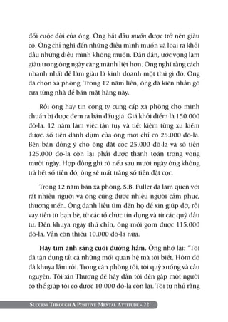 đổi cuộc đời của ông. Ông bắt đầu muốn được trở nên giàu
có. Ông chỉ nghĩ đến những điều mình muốn và loại ra khỏi
đầu những điều mình không muốn. Dần dần, ước vọng làm
giàu trong ông ngày càng mãnh liệt hơn. Ông nghĩ rằng cách
nhanh nhất để làm giàu là kinh doanh một thứ gì đó. Ông
đã chọn xà phòng. Trong 12 năm liền, ông đã kiên nhẫn gõ
cửa từng nhà để bán mặt hàng này.

    Rồi ông hay tin công ty cung cấp xà phòng cho mình
chuẩn bị được đem ra bán đấu giá. Giá khởi điểm là 150.000
đô-la. 12 năm làm việc tận tụy và tiết kiệm từng xu kiếm
được, số tiền dành dụm của ông mới chỉ có 25.000 đô-la.
Bên bán đồng ý cho ông đặt cọc 25.000 đô-la và số tiền
125.000 đô-la còn lại phải được thanh toán trong vòng
mười ngày. Hợp đồng ghi rõ nếu sau mười ngày ông không
trả hết số tiền đó, ông sẽ mất trắng số tiền đặt cọc.

    Trong 12 năm bán xà phòng, S.B. Fuller đã làm quen với
rất nhiều người và ông cũng được nhiều người cảm phục,
thương mến. Ông đánh liều tìm đến họ để xin giúp đỡ, rồi
vay tiền từ bạn bè, từ các tổ chức tín dụng và từ các quỹ đầu
tư. Đến khuya ngày thứ chín, ông mới gom được 115.000
đô-la. Vẫn còn thiếu 10.000 đô-la nữa.

    Hãy tìm ánh sáng cuối đường hầm. Ông nhớ lại: “Tôi
đã tận dụng tất cả những mối quan hệ mà tôi biết. Hôm đó
đã khuya lắm rồi. Trong căn phòng tối, tôi quỳ xuống và cầu
nguyện. Tôi xin Thượng đế hãy dẫn tôi đến gặp một người
có thể giúp tôi có được 10.000 đô-la còn lại. Tôi tự nhủ rằng

Success Through A Positive Mental Attitude - 22
 