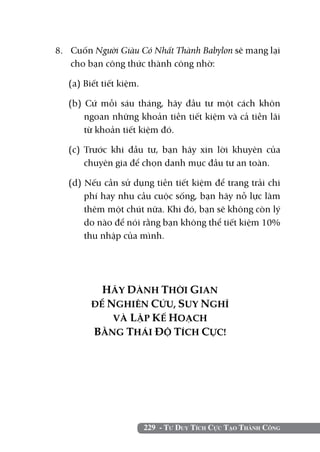 8. 	 Cuốn Người Giàu Có Nhất Thành Babylon sẽ mang lại
     cho bạn công thức thành công nhờ:

   (a) Biết tiết kiệm.

   (b) Cứ mỗi sáu tháng, hãy đầu tư một cách khôn
       ngoan những khoản tiền tiết kiệm và cả tiền lãi
       từ khoản tiết kiệm đó.

   (c) Trước khi đầu tư, bạn hãy xin lời khuyên của
       chuyên gia để chọn danh mục đầu tư an toàn.

   (d) Nếu cần sử dụng tiền tiết kiệm để trang trải chi
       phí hay nhu cầu cuộc sống, bạn hãy nỗ lực làm
       thêm một chút nữa. Khi đó, bạn sẽ không còn lý
       do nào để nói rằng bạn không thể tiết kiệm 10%
       thu nhập của mình.




           HÃY DÀNH THỜI GIAN
         ĐỂ NGHIÊN CỨU, SUY NGHĨ
             VÀ LẬP KẾ HOẠCH
         BẰNG THÁI ĐỘ TÍCH CỰC!




                         229 - Tư Duy Tích Cực Tạo Thành Công
 