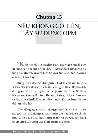 Chương 13
    NẾU KHÔNG CÓ TIỀN,
     HÃY SỬ DỤNG OPM!




    “Kinh doanh ư? Quá đơn giản. Đó chẳng qua là việc
sử dụng tiền bạc của người khác!”. Alexander Dumas con đã
từng nói như vậy qua vở kịch Chuyện Tiền Bạc (The Question
of Money) của ông.

    Đúng, điều đó thật đơn giản. OPM là chữ viết tắt của
“Other People’s Money”, tức là tiền của người khác. Đây là cách
đơn giản để trở nên giàu có. Benjamin Franklin, William
Nickerson, Conrad Hilton, Henry J. Kaiser, Colonel Sanders
và Ray Kroc đều đã làm thế. Nếu muốn giàu có, bạn cũng có
thể làm như họ.

    OPM đồng nghĩa với tín dụng (credit) hay niềm tin. Sử
dụng OPM là sử dụng các tiêu chuẩn cao nhất của sự chính
trực, danh dự, trung thực, trung thành và bộ Quy tắc Vàng
để áp dụng vào công việc kinh doanh của bạn.


Success Through A Positive Mental Attitude - 230
 